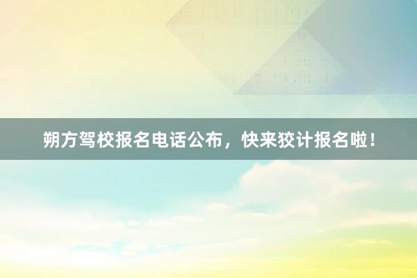 朔方驾校报名电话公布，快来狡计报名啦！
